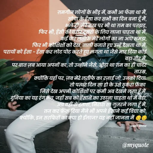 Quote by Navneet Bhengraj Bunty - ग़मगीन लोगों के भीड़ में, कभी आ फँसा था मैं,
सोचा के हँसा कर सभी का दिन बना दूँ मैं,
भले ही, मेरे रुख पर भी था ग़म का पतझड़,
फिर भी, हँसी की बहार दूसरों के लिए लाना चाहता था मैं,
कई बार लतीफे मेरे लोगों का ना आए समझ,
फिर भी कोशिशों को देख, ताली बजाते हुए उन्हें देखता था मैं,
परायों को हँसा - हँसा कर लोट पोट करते हुए लगता था जैसे मार दिया कोई बड़ा तीर मैं,
पर बात ज़ब आया अपनों का, तो उन्होंने जैसे, ओढ़ा था ग़म का ही चादर ताउम्र,
क्योंकि यहाँ पर, ज़ब मेरे लतीफे का रज़ाई जो  उनको दिया 
तो पत्थर दिल सा हो के उसे ठुकरा फ़ेंका 
जिसे देख अपनी कोशिशों पर कमी अब देखने लगा हूँ मैं 
दुनिया का यह रंग मंच, जहाँ सब को हँसाने का उठाना चाहता था मैं बेडा,
अब वहीं से हताश, निराश सा गुज़रने लगा हूँ मैं,
तज कर फ़ेंक दिया मैंने भी अपने हँसाने कई विद्या को,
क्योंकि, इन सरफिरों का क्या हो ईलाज? यह नहीं जानता मैं 😔😔

नवनीत भेंगराज  - Made using Quotes Creator App, Post Maker App