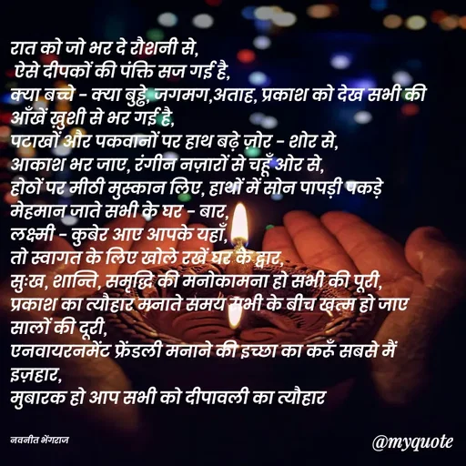 Quote by Navneet Bhengraj Bunty - रात को जो भर दे रौशनी से,
 ऐसे दीपकों की पंक्ति सज गई है,
क्या बच्चे - क्या बुड्ढे, जगमग,अताह, प्रकाश को देख सभी की आँखें ख़ुशी से भर गई है,
पटाखों और पकवानों पर हाथ बढ़े ज़ोर - शोर से,
आकाश भर जाए, रंगीन नज़ारों से चहूँ ओर से,
होठों पर मीठी मुस्कान लिए, हाथों में सोन पापड़ी पकड़े 
मेहमान जाते सभी के घर - बार,
लक्ष्मी - कुबेर आए आपके यहाँ, 
तो स्वागत के लिए खोले रखें घर के द्वार,
सुःख, शान्ति, समृद्धि की मनोकामना हो सभी की पूरी,
प्रकाश का त्यौहार मनाते समय सभी के बीच खत्म हो जाए सालों की दूरी,
एनवायरनमेंट फ्रेंडली मनाने की इच्छा का करूँ सबसे मैं इज़हार,
मुबारक हो आप सभी को दीपावली का त्यौहार 


नवनीत भेंगराज  - Made using Quotes Creator App, Post Maker App