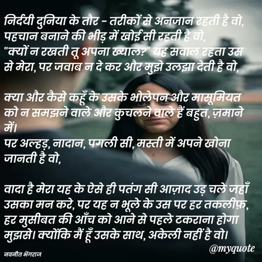 Quote by Navneet Bhengraj Bunty - निर्दयी दुनिया के तौर - तरीकों से अनजान रहती है वो,
पहचान बनाने की भीड़ में खोई सी रहती है वो,
"क्यों न रखती तू अपना ख्याल?" यह सवाल रहता उस से मेरा, पर जवाब न दे कर और मुझे उलझा देती है वो,

क्या और कैसे कहूँ के उसके भोलेपन और मासूमियत को न समझने वाले और कुचलने वाले हैं बहुत, ज़माने में।
पर अल्हड़, नादान, पगली सी, मस्ती में अपने खोना जानती है वो,

वादा है मेरा यह के ऐसे ही पतंग सी आज़ाद उड़ चले जहाँ उसका मन करे, पर यह न भूले के उस पर हर तकलीफ़, हर मुसीबत की आँच को आने से पहले टकराना होगा मुझसे। क्योंकि मैं हूँ उसके साथ, अकेली नहीं है वो।

नवनीत भेंगराज  - Made using Quotes Creator App, Post Maker App