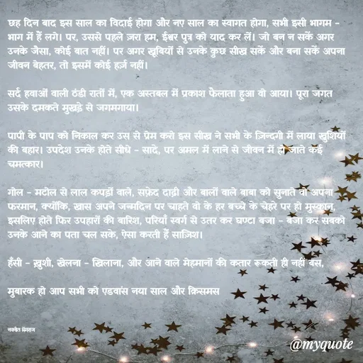 Quote by Navneet Bhengraj Bunty - छह दिन बाद इस साल का विदाई होगा और नए साल का स्वागत होगा, सभी इसी भागम - भाग में हैं लगे। पर, उससे पहले ज़रा हम, ईश्वर पुत्र को याद कर लें। जो बन न सकें अगर उनके जैसा, कोई बात नहीं। पर अगर खूबियों से उनके कुछ सीख सकें और बना सकें अपना जीवन बेहतर, तो इसमें कोई हर्ज़ नहीं।

सर्द हवाओं वाली ठंडी रातों में, एक अस्तबल में प्रकाश फैलाता हुआ वो आया। पूरा जगत उसके दमकते मुखड़े से जगमगाया।

पापी के पाप को निकाल कर उस से प्रेम करो इस सीख ने सभी के ज़िन्दगी में लाया खुशियों की बहार। उपदेश उनके होते सीधे - सादे, पर अमल में लाने से जीवन में हो जाते कई चमत्कार।

गोल - मटोल से लाल कपड़ों वाले, सफ़ेद दाढ़ी और बालों वाले बाबा को सुनाते वो अपना फरमान, क्योंकि, खास अपने जन्मदिन पर चाहते वो के हर बच्चे के चेहरे पर हो मुस्कान, इसलिए होते फिर उपहारों की बारिश, परियाँ स्वर्ग से उतर कर घण्टा बजा - बजा कर सबको उनके आने का पता चल सके, ऐसा करती हैं साज़िश।

हँसी - ख़ुशी, खेलना - खिलाना, और आने वाले मेहमानों की कतार रूकती ही नहीं बस, 

मुबारक हो आप सभी को एडवांस नया साल और क्रिसमस 



नवनीत भेंगराज  - Made using Quotes Creator App, Post Maker App