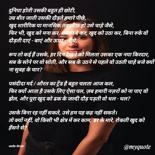Quote by Navneet Bhengraj Bunty - दुनिया होती उसकी बहुत ही छोटी,
उम्र बीत जाती उसकी दौड़ते हमारे पीछे,
खुद शारीरिक या मानसिक तकलीफ़ हो उसे चाहे जैसे,
फिर भी, खुद को मना कर, धक्का दे कर, खुद को उठा कर, बिना रुके वो दौड़ती दाएं - बाएं और ऊपर - नीचे,

रूप तो कई हैं उसके, हर दिन देखने को मिलता उसका एक नया किरदार, सब के सोने पर वो सोती, और सब के उठने से पहले वो उठती चाहे बजे क्यों ना सुबह के चार?

पसंदीदा मर्द / औरत का ट्रेंड है बहुत चलता आज कल,
फिर क्यों आता है उसके लिए ऐसा पल, ज़ब हमारी नज़रों को ना पाए वो झेल, और पूरा खुद को ढक के जल्दी दौड़ पड़ती वो थल - थल?

उसके बिना रह नहीं सकते, उसे हम यह कह नहीं सकते।
तो क्यों नहीं, वो किसी भी क्षेत्र में कर काम, डर के मारे, रोकती खुद को हँसने से?



नवनीत भेंगराज  - Made using Quotes Creator App, Post Maker App