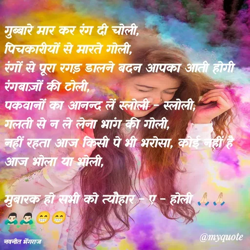 Quote by Navneet Bhengraj Bunty - गुब्बारे मार कर रंग दी चोली,
पिचकारीयों से मारते गोली,
रंगों से पूरा रगड़ डालने बदन आपका आती होगी रंगबाज़ों की टोली,
पकवानों का आनन्द लें स्लोली - स्लोली,
गलती से न ले लेना भांग की गोली,
नहीं रहता आज किसी पे भी भरोसा, कोई नहीं है आज भोला या भोली,

मुबारक हो सभी को त्यौहार - ए - होली 🙏🏻🙏🏻🙇🏻‍♂️🙇🏻‍♂️😁😁

नवनीत भेंगराज  - Made using Quotes Creator App, Post Maker App