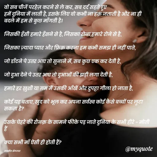 Quote by Navneet Bhengraj Bunty - वो सब चीजें परहेज़ करने से ले कर, सब दर्द सहते हुए 
हमें दुनिया में लाती है, इसके लिए वो कभी ना हक़ जताती है और ना ही बदले में हम से कुछ माँगती है।

जिसकी हँसी हमारे हँसने से है, जिसका रोना हमारे रोने से है,

जिसका ज़्यादा प्यार और फ़िक्र करना हम कभी समझ ही नहीं पाते,

जो डाँटने पे उतर आए तो सुनाने में, सब कुछ एक कर देती है,

जो दुआ देने पे उतर आए तो दुआओं की झड़ी लगा देती है,

हमारे हर ख़ुशी या ग़म में उसकी आँखें और दुपट्टा गीला हो जाता है,

कोई यह बताए, खुद को भूल कर अपना सर्वस्व कोई कैसे बच्चों पर लुटा सकता है?

उसके चेहरे की रौनक़ के सामने फीके पड़ जाते दुनिया के सभी हीरे - मोती हैं 

क्या सभी माँ ऐसी ही होती हैं?

नवनीत भेंगराज  - Made using Quotes Creator App, Post Maker App