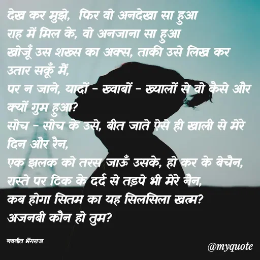 Quote by Navneet Bhengraj Bunty - देख कर मुझे,  फिर वो अनदेखा सा हुआ 
राह में मिल के, वो अनजाना सा हुआ 
खोजूँ उस शख्स का अक्स, ताकी उसे लिख कर उतार सकूँ मैं,
पर न जाने, यादों - ख्वाबों - ख्यालों से वो कैसे और क्यों गुम हुआ?
सोच - सोच के उसे, बीत जाते ऐसे ही खाली से मेरे दिन और रैन,
एक झलक को तरस जाऊँ उसके, हो कर के बेचैन,
रास्ते पर टिक के दर्द से तड़पे भी मेरे नैन,
कब होगा सितम का यह सिलसिला खत्म?
अजनबी कौन हो तुम?

नवनीत भेंगराज  - Made using Quotes Creator App, Post Maker App