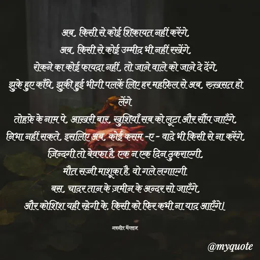 Quote by Navneet Bhengraj Bunty - अब, किसी से कोई शिकायत नहीं करेंगे,
अब, किसी से कोई उम्मीद भी नहीं रखेंगे,
रोकने का कोई फायदा नहीं, तो जाने वाले को जाने दे देंगे,
झुके हुए काँधे, झुकी हुई भीगी पलकें लिए हर महफ़िल से अब, रुख़सत हो लेंगे 
तोहफ़े के नाम पे, आख़री बार, खुशियाँ सब को लूटा और सौंप जाएँगे,
निभा नहीं सकते, इसलिए अब, कोई कसम -ए - वादे भी किसी से ना करेंगे,
ज़िन्दगी तो बेवफा है, एक न एक दिन ठुकराएगी,
मौत सच्ची माशूका है, वो गले लगाएगी 
बस, चादर तान के ज़मीन के अन्दर सो जाएँगे,
और कोशिश यही रहेगी के, किसी को फिर कभी ना याद आएँगे।

नवनीत भेंगराज  - Made using Quotes Creator App, Post Maker App