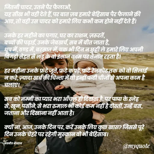 Quote by Navneet Bhengraj Bunty - जितनी चादर, उतने पैर फैलाओ,
यह सीख भी वही देते हैं, पर बात ज़ब हमारे बेहिसाब पैर फैलाने क़ी आए, तो वही उस चादर को हमारे लिए कभी कम होने नहीं देते हैं।

उनके हर महीने का पगार, घर का राशन, ज़रूरतें,
बच्चों क़ी पढ़ाई, उनके जेबखर्च, सब में बीत जाता है,
धूप में, ठण्ड में, बरसात में, एक भी दिन न छुट्टी ले हमारे लिए अपनी बिगड़ी सेहत से लड़ के वो इंसान काम पर तैनात रहता है।

हर महीना उनके फ़टे जूते, फ़टे कपड़े, फ़टे रेनकोट तक को वो सिलाई न करे, ज़्यादा खर्च क़ी चिन्ता में वो इन्हीं फटी चीजों से अपना काम है चलाए।

सब को मम्मी का प्यार भरा आँचल ही दिखता है, पर पापा के स्नेह से, खून, पसीने, से भरा रुमाल भी कोई कम नहीं है दोस्तों, उन्हें बस, जताना और दिखाना नहीं आता है।

क्यों ना, आज, उनके दिन पर, करें उनके लिए कुछ खास? जिससे पूरे दिन उनके चेहरे पर रहेगी मुस्कान वो भी बेहिसाब।

नवनीत भेंगराज  - Made using Quotes Creator App, Post Maker App