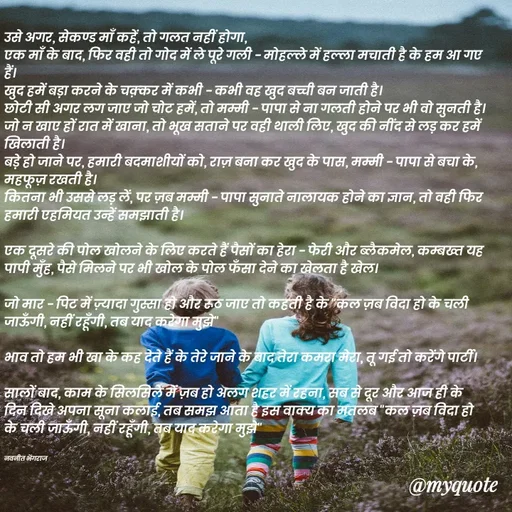 Quote by Navneet Bhengraj Bunty - उसे अगर, सेकण्ड माँ कहें, तो गलत नहीं होगा,
एक माँ के बाद, फिर वही तो गोद में ले पूरे गली - मोहल्ले में हल्ला मचाती है के हम आ गए हैं।
खुद हमें बड़ा करने के चक़्कर में कभी - कभी वह खुद बच्ची बन जाती है।
छोटी सी अगर लग जाए जो चोट हमें, तो मम्मी - पापा से ना गलती होने पर भी वो सुनती है।
जो न खाए हों रात में खाना, तो भूख सताने पर वही थाली लिए, खुद की नींद से लड़ कर हमें खिलाती है।
बड़े हो जाने पर, हमारी बदमाशीयों को, राज़ बना कर खुद के पास, मम्मी - पापा से बचा के, महफूज़ रखती है।
कितना भी उससे लड़ लें, पर ज़ब मम्मी - पापा सुनाते नालायक होने का ज्ञान, तो वही फिर हमारी एहमियत उन्हें समझाती है।

एक दूसरे की पोल खोलने के लिए करते हैं पैसों का हेरा - फेरी और ब्लैकमेल, कम्बख्त यह पापी मुँह, पैसे मिलने पर भी खोल के पोल फँसा देने का खेलता है खेल।

जो मार - पिट में ज़्यादा गुस्सा हो और रूठ जाए तो कहती है के "कल ज़ब विदा हो के चली जाऊँगी, नहीं रहूँगी, तब याद करेगा मुझे" 

भाव तो हम भी खा के कह देते हैं के तेरे जाने के बाद तेरा कमरा मेरा, तू गई तो करेंगे पार्टी।

सालों बाद, काम के सिलसिले में ज़ब हो अलग शहर में रहना, सब से दूर और आज ही के दिन दिखे अपना सूना कलाई, तब समझ आता है इस वाक्य का मतलब "कल ज़ब विदा हो के चली जाऊँगी, नहीं रहूँगी, तब याद करेगा मुझे"


नवनीत भेंगराज  - Made using Quotes Creator App, Post Maker App