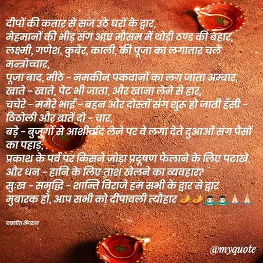 Quote by Navneet Bhengraj Bunty - दीपों की कतार से सज उठे घरों के द्वार,
मेहमानों की भीड़ संग आए मौसम में थोड़ी ठण्ड की बहार,
लक्ष्मी, गणेश, कुबेर, काली, की पूजा का लगातार चले मन्त्रोच्चार,
पूजा बाद, मीठे - नमकीन पकवानों का लग जाता अम्बार,
खाते - खाते, पेट भी जाता, और खाना लेने से हार,
चचेरे - ममेरे भाई - बहन और दोस्तों संग शुरू हो जाती हँसी - ठिठोली और बातें दो - चार,
बड़े - बुजुर्गों से आशीर्वाद लेने पर वे लगा देते दुआओं संग पैसों का पहाड़,
प्रकाश के पर्व पर किसने जोड़ा प्रदूषण फैलाने के लिए पटाखे, और धन - हानि के लिए ताश खेलने का व्यवहार?
सुःख - समृद्धि - शान्ति विराजे हम सभी के द्वार से द्वार 
मुबारक हो, आप सभी को दीपावली त्यौहार 🪔🪔🙇🏻‍♂️🙇🏻‍♂️🙏🏻🙏🏻


नवनीत भेंगराज  - Made using Quotes Creator App, Post Maker App