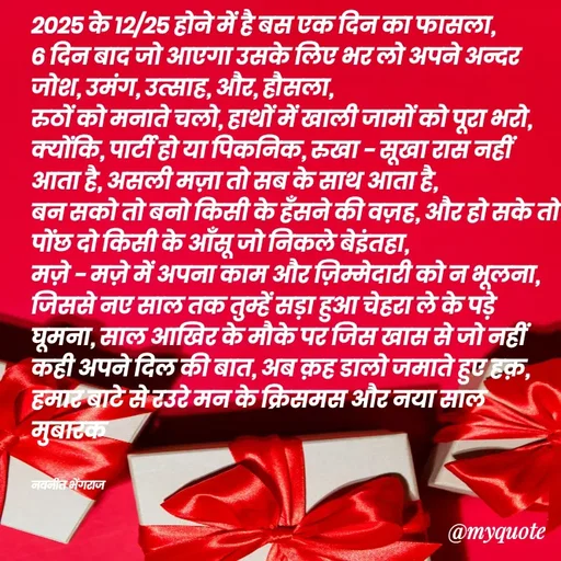 Quote by Navneet Bhengraj Bunty - २०२५ के १२/२५ होने में है बस एक दिन का फासला, 
६ दिन बाद जो आएगा उसके लिए भर लो अपने अन्दर जोश, उमंग, उत्साह, और, हौसला,
रुठों को मनाते चलो, हाथों में खाली जामों को पूरा भरो,
क्योंकि, पार्टी हो या पिकनिक, रुखा - सूखा रास नहीं आता है, असली मज़ा तो सब के साथ आता है,
बन सको तो बनो किसी के हँसने की वज़ह, और हो सके तो पोंछ दो किसी के आँसू जो निकले बेइंतहा,
मज़े - मज़े में अपना काम और ज़िम्मेदारी को न भूलना,
जिससे नए साल तक तुम्हें सड़ा हुआ चेहरा ले के पड़े घूमना, साल आखिर के मौके पर जिस खास से जो नहीं कही अपने दिल की बात, अब क़ह डालो जमाते हुए हक़,
हमार बाटे से रउरे मन के क्रिसमस और नया साल मुबारक 


नवनीत भेंगराज  - Made using Quotes Creator App, Post Maker App