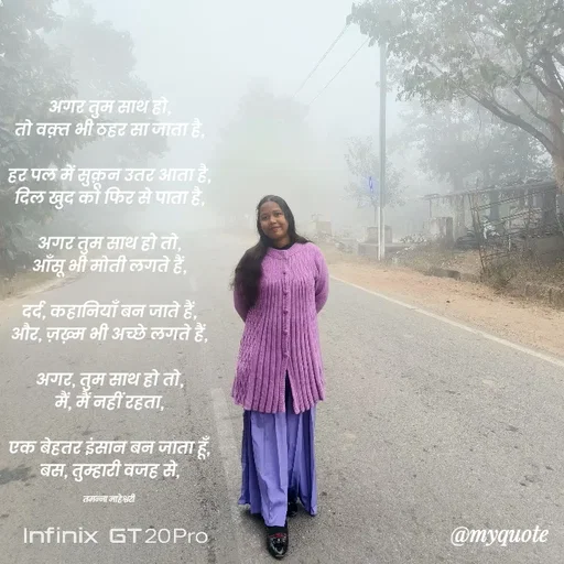 Quote by Navneet Bhengraj Bunty - अगर तुम साथ हो,
तो वक़्त भी ठहर सा जाता है,

हर पल में सुक़ून उतर आता है,
दिल खुद को फिर से पाता है,

अगर तुम साथ हो तो,
आँसू भी मोती लगते हैं,

दर्द, कहानियाँ बन जाते हैं,
और, ज़ख़्म भी अच्छे लगते हैं,

अगर, तुम साथ हो तो,
मैं, मैं नहीं रहता,

एक बेहतर इंसान बन जाता हूँ,
बस, तुम्हारी वजह से,

तमन्ना माहेश्वरी  - Made using Quotes Creator App, Post Maker App