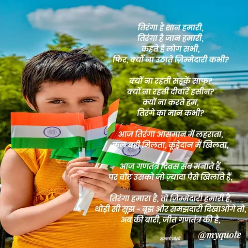 Quote by Navneet Bhengraj Bunty - तिरंगा है शान हमारी,
तिरंगा है जान हमारी,
कहते हैं लोग सभी,
फिर, क्यों ना उठाते ज़िम्मेदारी कभी?

क्यों ना रहती सड़कें साफ?
क्यों ना रहती दीवारें हसीन?
क्यों ना करते हम,
तिरंगे का मान कभी?

आज तिरंगा आसमान में लहराता,
कल वही मिलता, कूड़ेदान में खिलता,

आज गणतंत्र दिवस सब मनाते हैं,
पर वोट उसको जो ज़्यादा पैसे खिलाते हैं,

तिरंगा हमारा है, तो ज़िम्मेदारी हमारी है,
थोड़ी सी सूझ - बूझ और समझदारी दिखाओगे तो,
अब की बारी, जीत गणतंत्र की है,


सवाली जोशी  - Made using Quotes Creator App, Post Maker App