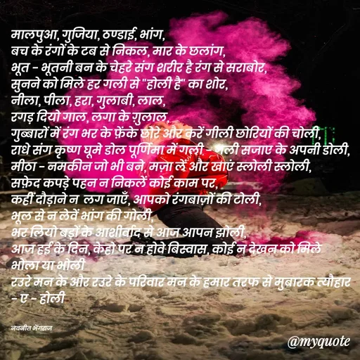 Quote by Navneet Bhengraj Bunty - मालपुआ, गुजिया, ठण्डाई, भांग,
बच के रंगों के टब से निकल, मार के छलांग,
भूत - भूतनी बन के चेहरे संग शरीर है रंग से सराबोर,
सुनने को मिले हर गली से "होली है" का शोर,
नीला, पीला, हरा, गुलाबी, लाल,
रगड़ दियो गाल, लगा के ग़ुलाल,
गुब्बारों में रंग भर के फ़ेंके छोरे और करें गीली छोरियों की चोली,
राधे संग कृष्ण घूमे डोल पूर्णिमा में गली - गली सजाए के अपनी डोली,
मीठा - नमकीन जो भी बने, मज़ा लें और खाएं स्लोली स्लोली,
सफ़ेद कपड़े पहन न निकलें कोई काम पर,
कहीं दौड़ाने न  लग जाएँ, आपको रंगबाज़ों की टोली,
भूल से न लेवें भांग की गोली,
भर लियो बड़ों के आशीर्वाद से आज आपन झोली,
आज हई के दिन, केहो पर न होवे बिस्वास, कोई न देखन को मिले भोला या भोली 
रउरे मन के और रउरे के परिवार मन के हमार तरफ से मुबारक त्यौहार - ए - होली 


नवनीत भेंगराज  - Made using Quotes Creator App, Post Maker App