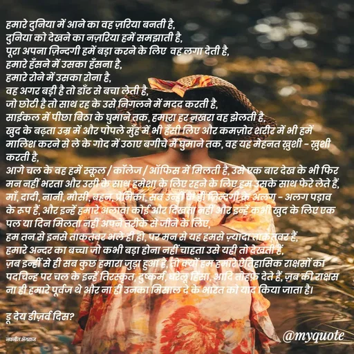 Quote by Navneet Bhengraj Bunty - हमारे दुनिया में आने का वह ज़रिया बनती है,
दुनिया को देखने का नज़रिया हमें समझाती है,
पूरा अपना ज़िन्दगी हमें बड़ा करने के लिए  वह लगा देती है,
हमारे हँसने में उसका हँसना है,
हमारे रोने में उसका रोना है,
वह अगर बड़ी है तो डाँट से बचा लेती है,
जो छोटी है तो साथ रह के उसे निगलने में मदद करती है,
साईकल में पीछा बिठा के घुमाने तक, हमारा हर नखरा वह झेलती है,
खुद के बढ़ता उम्र में और पोपले मुँह में भी हँसी लिए और कमज़ोर शरीर में भी हमें मालिश करने से ले के गोद में उठाए बगीचे में घुमाने तक, वह यह मेहनत ख़ुशी - ख़ुशी करती है,
आगे चल के वह हमें स्कूल / कॉलेज / ऑफिस में मिलती है, उसे एक बार देख के भी फिर मन नहीं भरता और उसी के साथ हमेशा के लिए रहने के लिए हम उसके साथ फेरे लेते हैं,
माँ, दादी, नानी, मौसी, बहन, प्रेमिका, सब उन्हीं के ही ज़िन्दगी के अलग - अलग पड़ाव के रूप हैं, और इन्हें हमारे अलावा कोई और दिखता नहीं और इन्हें कभी खुद के लिए एक पल या दिन मिलता नहीं अपने तरीके से जीने के लिए,
हम तन से इनसे ताकतवर भले ही हो, पर मन से यह हमसे ज़्यादा ताकतवर हैं,
हमारे अन्दर का बच्चा जो कभी बड़ा होना नहीं चाहता उसे यही तो देखती हैं,
ज़ब इन्हीं से ही सब कुछ हमारा जुड़ा हुआ है, तो क्यों हम हमारे ऐतिहासिक राक्षसों का पदचिन्ह पर चल के इन्हें तिरस्कृत, दुष्कर्म, घरेलू हिंसा, आदि तोहफ़े देते हैं, ज़ब की राक्षस ना ही हमारे पूर्वज थे और ना ही उनका मिसाल दे के भारत को याद किया जाता है।
 
डू देय डीज़र्व दिस?


नवनीत भेंगराज  - Made using Quotes Creator App, Post Maker App