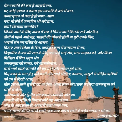 Quote by Navneet Bhengraj Bunty - चैत्र नवरात्रि की कल है आख़री रात,
पर, कोई ज़्यादा न करता इस नवरात्रि के बारे में बात,
कन्या पूजन तो कल है ही साथ - साथ,
मना भी लेते हैं जन्मदिन भी लगे हाथ,
क्या? किसका जन्मदिन?
जिनके आने के लिए अवध में सब ने गिने न जाने कितनी रातें और दिन,
तीनों से पहले आते वह, भाइयों की चौकड़ी होती ना पूरी उनके बिन,
भाइयों संग गए वशिष्ठ के आश्रम,
बिताए अपने शिक्षा के दिन, जाते हर काम में तन्मयता से रम,
विश्वामित्र के यज्ञ की रक्षा के लिए चल पड़े भाई संग, मारा ताड़का को, और किया मिथिला में शिव धनुष भंग,
जनकसुता को ब्याहा, बने जानकीनाथ,
चारों भाई ब्याहे जानकी की बहनों से और संख्या हुई आठ,
पितृ वचन के मान हेतु चले पत्नी और भाई संग गए वनवास, असुरों से पीड़ित ऋषियों को उन में दिखी आस,
खेल उस राक्षसी सुन्दरी का था ऐसा, आया लंका नरेश छल के लिया जनकसुता को धोखे से जैसा,
बजरंगबली और सुग्रीव संग बढ़ाया लंका की ओर पग,
जानकी की मुक्ति के बिना न लौटे वह अवध जग,
जीत के आए लंका से, अवध में बजा मंगल गान,
मनाई संसार की पहली दिवाली, ज़ब आए वापस सभी के चहेते भगवान श्री राम 

नवनीत भेंगराज  - Made using Quotes Creator App, Post Maker App