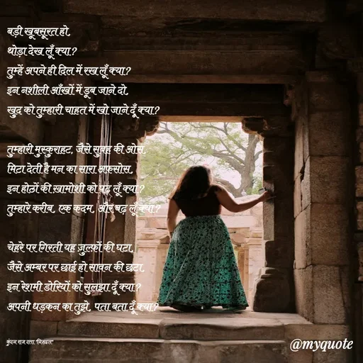 Quote by Navneet Bhengraj Bunty - बड़ी खूबसूरत हो,
थोड़ा देख लूँ क्या?
तुम्हें अपने ही दिल में रख लूँ क्या?
इन नशीली आँखों में डूब जाने दो,
खुद को तुम्हारी चाहत में खो जाने दूँ क्या?

तुम्हारी मुस्कुराहट, जैसे सुबह की ओस,
मिटा देती है मन का सारा अफ़सोस,
इन होठों की ख़ामोशी को पढ़ लूँ क्या?
तुम्हारे करीब, एक कदम, और बढ़ लूँ क्या?

चेहरे पर गिरती यह ज़ुल्फ़ों की घटा,
जैसे अम्बर पर छाई हो सावन की छटा,
इन रेशमी डोरियों को सुलझा दूँ क्या?
अपनी धड़कन का तुझे, पता बता दूँ क्या?


कुंदन राज दत्ता "निश्छल" - Made using Quotes Creator App, Post Maker App