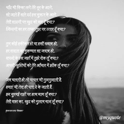 Quote by Navneet Bhengraj Bunty - चाँद भी फिका लगे तेरे नूर के आगे,
सो जाते हैं सारे दर्द इस सुरूर के आगे,
तेरी सादगी पर खुद को वार दूँ क्या?
ज़िन्दगी का हर लम्हा तुझ पर उतार दूँ क्या?

तुम कोई हकीकत हो या हसीं ख्वाब हो,
हर सवाल का मुक़म्मल सा जवाब हो,
सपनों के इस जहाँ में तुझे रोक लूँ क्या?
अपनी खुशियों को तेरे आँचल में झोंक लूँ क्या?

ज़ब चलती हो तो पायल भी गुनगुनाती है,
हवाएं भी तेरा ही पता दे के जाती हैं,
इन सुरमई राहों पर हाथ थाम लूँ क्या?
तेरी वफ़ा का, खुद को गुलाम मान लूँ क्या?

कुंदन राज दत्ता "निश्छल" - Made using Quotes Creator App, Post Maker App