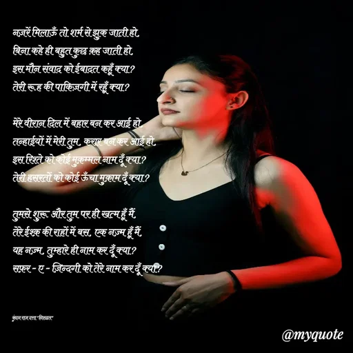 Quote by Navneet Bhengraj Bunty - नज़रें मिलाऊँ तो शर्म से झुक जाती हो,
बिना कहे ही बहुत कुछ क़ह जाती हो,
इस मौन संवाद को ईबादत कहूँ क्या?
तेरी रूह की पाकिज़गी में रहूँ क्या?

मेरे वीरान दिल में बहार बन कर आई हो,
तन्हाईयों में मेरी तुम, करार बन कर आई हो,
इस रिश्ते को कोई मुक़म्मल नाम दूँ क्या?
तेरी हसरतों को कोई ऊँचा मुक़ाम दूँ क्या?

तुमसे शुरू और तुम पर ही खत्म हूँ मैं,
तेरे ईश्क़ की राहों में बस, एक नज़्म हूँ मैं,
यह नज़्म, तुम्हारे ही नाम कर दूँ क्या?
सफ़र - ए - ज़िन्दगी को तेरे नाम कर दूँ क्या?



कुंदन राज दत्ता "निश्छल" - Made using Quotes Creator App, Post Maker App