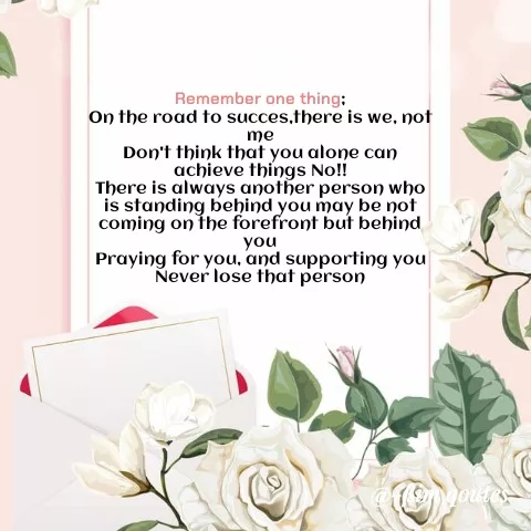 Quote by Mohd Saleem - Remember one thing:
On the road to succes,there is we, not
me
Don't think that you alone can
achieve things No!!
There is always another person who
is standing behind you may be not
coming on the forefront but behind
you
Praying for you, and supporting you
Never lose that person
 - Made using Quotes Creator App, Post Maker App