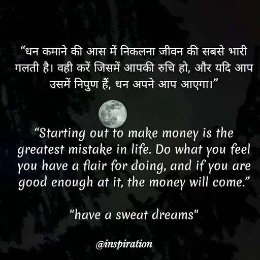 Quote by Nitin Reddy - "धन कमाने की आस में निकलना जीवन की सबसे भारी
गलती है। वही करें जिसमें आपकी रुचि हो , और यदि आप
उसमें निपुण हैं, धन अपने आप आएगा।
"Starting out to make money is the
greatest mistake in life. Do what you feel
you have a flair for doing, and if you are
good enough at it, the money will come."
"have a sweat dreams"
@inspiration
 - Made using Quotes Creator App, Post Maker App