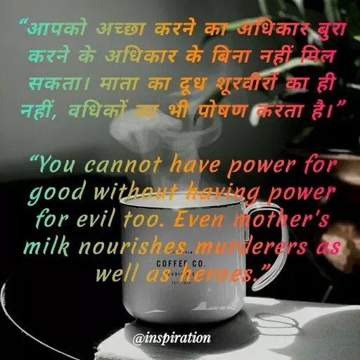 Quote by Nitin Reddy - "आपको अच्छा करने का आधिकार बुरा
करने के अधिकार के बिना नहीं सिल
सकता। माता का दूध शूरवारों का ही
नहीं, वधिकों
भी पोषण करता है।
"You cannot have power for
good witha aving power
for evil too. Even other's
milk nourishes.muerers as
well asher es,
COFFET CO.
@inspiration
 - Made using Quotes Creator App, Post Maker App