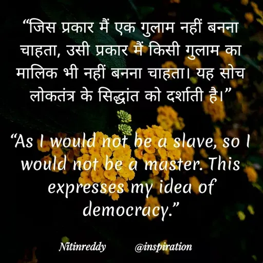 Quote by Nitin Reddy - "जिस प्रकार मैं एक गुलाम नहीं बनना
चाहता, उसी प्रकार मैं किसी गुलाम का
मालिक भी नहीं बनना चाहता। यह सोच
लोकतंत्र के सिद्धांत को दर्शाती है।"
"As I would not he a slave, soI
would not be à master. This
expresses my idea of
democracy."
Nitinreddy
@inspiration
 - Made using Quotes Creator App, Post Maker App