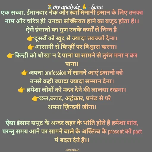 Quote by SK Mahto - एक सच्चा, ईमानदार,नेक और स्वाभिमानी इंसान के लिए उनका नाम और चरित्र ही  उनका सख्सियत होने का वजूद होता है।।
ऐसे इंसानो का गुण उनके कर्मों से निम्न है 
👉दूसरों को खुद से ज्यादा तवज्जो देना।
👉आसानी से किन्हीं पर विश्वास करना।
👉किन्हीं को धोखा न दे पाना या सामने से तुरंत मना न कर पाना।
👉अपना profession में सामने आएं इंसानो को
उनसे कहीं ज्यादा ज्यादा सम्मान देना।
👉 हमेशा लोगों को मदद देने की लालसा रखना।
👉छल,कपट, अहंकार, घमंड से परे 
अपना ज़िन्दगी जीना।

ऐसा इंसान समुद्र के अन्दर लहर के भांति होते हैं हमेशा शांत, परन्तु समय आने पर सामने वाले के अस्तित्व के present को past में बदल देते हैं।।

~Sonu Kumar  - Made using Quotes Creator App, Post Maker App