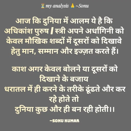 Quote by SK Mahto - आज कि दुनिया में आलम ये है कि 
अधिकांश पुरुष / स्त्री अपने अर्धांगिनी को 
केवल मौखिक शब्दों में दूसरों को दिखावे 
हेतु मान, सम्मान और इज्ज़त करते हैं।

काश अगर केवल बोलने या दूसरों को दिखाने के बजाय 
धरातल में ही करने के तरीके ढूंढते और कर रहे होते तो 
दुनिया कुछ और ही बन रही होती।।

~Sonu Kumar  - Made using Quotes Creator App, Post Maker App
