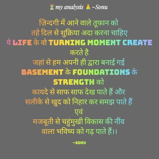 Quote by SK Mahto - ज़िन्दगी में आने वाले तूफान को 
 तहे दिल से शुक्रिया अदा करना चाहिए 
ये life के वो turning moment create करते है
जहां से हम अपनी ही द्वारा बनाई गई 
basement के foundations के strength को 
कायदे से साफ साफ देख पाते हैं और 
सलीके से खुद को निहार कर समझ पाते हैं 
एवं 
मजबूती से चहुंमुखी विकास की नींव 
वाला भविष्य को गढ़ पाते हैं।।

~Sonu - Made using Quotes Creator App, Post Maker App