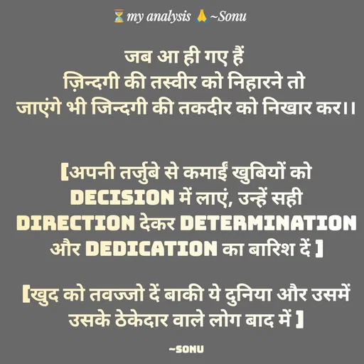 Quote by SK Mahto - जब आ ही गए हैं 
ज़िन्दगी की तस्वीर को निहारने तो 
जाएंगे भी जिन्दगी की तकदीर को निखार कर।।


[अपनी तर्जुबे से कमाईं खुबियों को Decision में लाएं, उन्हें सही direction देकर determination और dedication का बारिश दें ]
 
[खुद को तवज्जो दें बाकी ये दुनिया और उसमें उसके ठेकेदार वाले लोग बाद में ]

~Sonu - Made using Quotes Creator App, Post Maker App
