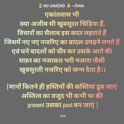Quote by SK Mahto - एकांतवास भी 
क्या अजीब सी खुबसूरत चिड़िया हैं,
विचारों का सैलाब इस कदर लहराते हैं 
जिसमें नए नए नजरिए का बादल उमड़ने लगते हैं 
एवं घने बादलों को चीर कर उसके आगे की 
सफ़र का नजाकत भरी नजारा जैसी 
खुबसूरती नजरिए को जन्म देता है।।

[मानों कितने ही हस्तियों की कस्तियां डूब जाएं 
अस्तित्व का वजूद भी कभी था की 
present उसका past बन जाएं ]

~Sonu - Made using Quotes Creator App, Post Maker App