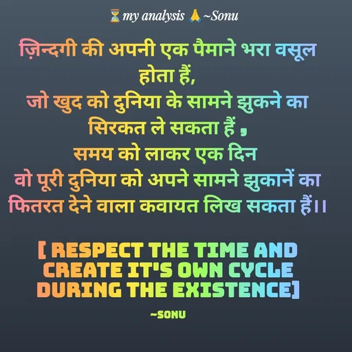 Quote by SK Mahto - ज़िन्दगी की अपनी एक पैमाने भरा वसूल होता हैं,
जो खुद को दुनिया के सामने झुकने का सिरकत ले सकता हैं ,
समय को लाकर एक दिन 
वो पूरी दुनिया को अपने सामने झुकानें का फितरत देने वाला कवायत लिख सकता हैं।।

[ Respect the time and create it's own cycle during the existence]

~Sonu - Made using Quotes Creator App, Post Maker App