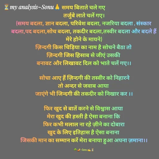 Quote by SK Mahto - समय बिताते चले गए 
तर्जुबे लाते चलें गए।
(समय बदला, ज्ञान बदला, परिवेश बदला, नजरिया बदला , संस्कार बदला,पद बदला,सोच बदला, तकदीर बदला,तस्वीर बदला और बदले हैं मेरे होने के मायने)
ज़िन्दगी किस चिड़िया का नाम है सोचने बैठा तो 
ज़िन्दगी जिस हिसाब से जीएं उसकी 
बनावट और लिखावट दिल को भाते चलें गए।।

 सोचा आए हैं ज़िन्दगी की तस्वीर को निहारने
तो अन्दर से जवाब आया 
जाएंगे भी जिन्दगी की तकदीर को निखार कर ।।

फिर खुद से बातें करने से विश्वास आया 
मेरा खुद की हस्ती है ऐसा बनाना कि 
फिर कभी मलाल ना रहे ज़ीने का दोबारा
खुद के लिए इतिहास है ऐसा बनाना 
जिसकी मान का सम्मान करें मेरा बनाया हुआ अपना ज़माना।।

🌳🪔~Sonu ✍️⏳ - Made using Quotes Creator App, Post Maker App