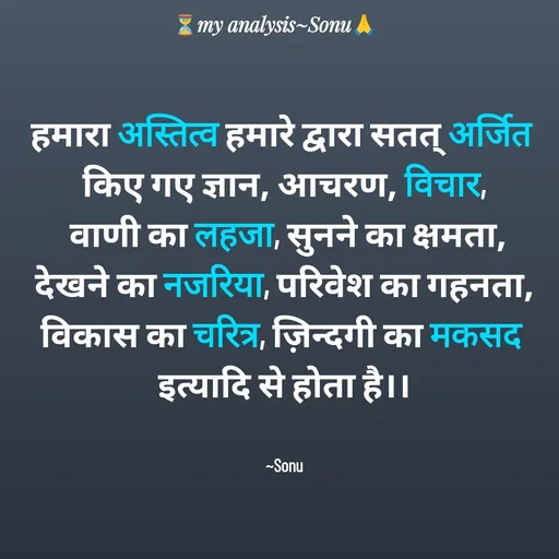 Quote by SK Mahto - हमारा अस्तित्व हमारे द्वारा सतत् अर्जित 
किए गए ज्ञान, आचरण, विचार,
 वाणी का लहजा, सुनने का क्षमता,
देखने का नजरिया, परिवेश का गहनता,
विकास का चरित्र, ज़िन्दगी का मकसद 
इत्यादि से होता है।।


~Sonu - Made using Quotes Creator App, Post Maker App
