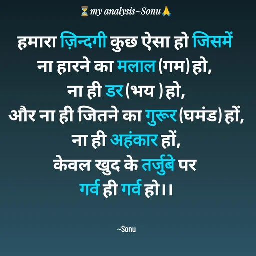 Quote by SK Mahto - हमारा ज़िन्दगी कुछ ऐसा हो जिसमें 
ना हारने का मलाल (गम) हो, 
ना ही डर (भय ) हो,
और ना ही जितने का गुरूर (घमंड) हों,
ना ही अहंकार हों,
केवल खुद के तर्जुबे पर 
गर्व ही गर्व हो।।


~Sonu - Made using Quotes Creator App, Post Maker App