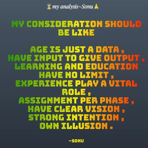 Quote by SK Mahto - my consideration should be like

 age is just a data ,
have input to give output ,
learning and education have no limit ,
experience play a vital role ,
assignment per phase ,
have clear vision ,
strong intention ,
own illusion .


~Sonu - Made using Quotes Creator App, Post Maker App