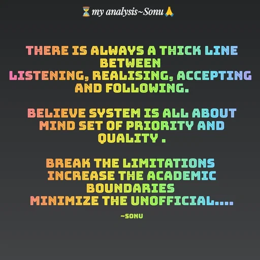 Quote by SK Mahto - there is always a thick line between 
listening, realising, accepting 
and following.

believe system is all about mind set of priority and quality .

break the limitations 
increase the academic boundaries 
minimize the unofficial....

~Sonu - Made using Quotes Creator App, Post Maker App