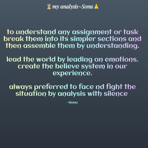 Quote by SK Mahto - to understand any assignment or task
break them into its simpler sections and
then assemble them by understanding.

lead the world by leading on emotions.
create the believe system in our experience.

always preferred to face nd fight the situation by analysis with silence 

~Sonu - Made using Quotes Creator App, Post Maker App