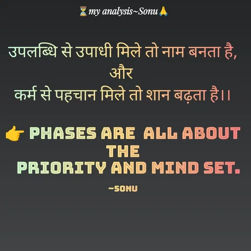 Quote by SK Mahto - उपलब्धि से उपाधी मिले तो नाम बनता है,
और 
कर्म से पहचान मिले तो शान बढ़ता है।।

👉 phases are  all about the
   PRIORITY and MIND SET.

~Sonu - Made using Quotes Creator App, Post Maker App