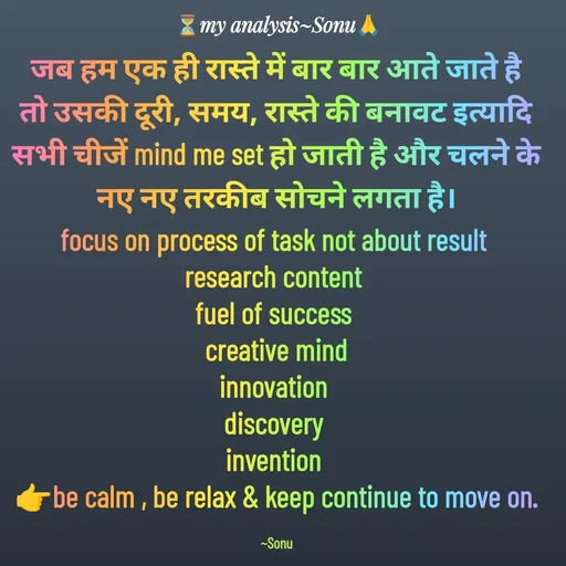 Quote by SK Mahto - जब हम एक ही रास्ते में बार बार आते जाते है तो उसकी दूरी, समय, रास्ते की बनावट इत्यादि सभी चीजें mind me set हो जाती है और चलने के नए नए तरकीब सोचने लगता है।
focus on process of task not about result 
research content 
fuel of success 
creative mind
innovation 
discovery 
invention 
👉be calm , be relax & keep continue to move on.

~Sonu - Made using Quotes Creator App, Post Maker App