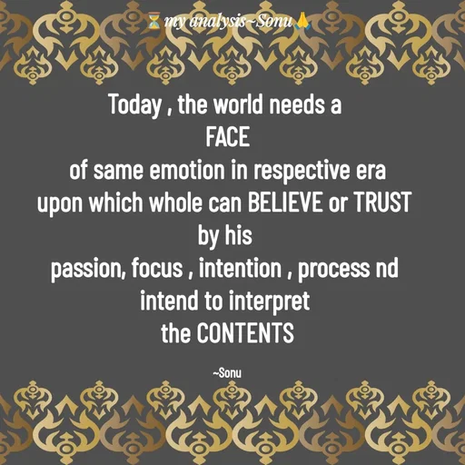 Quote by SK Mahto - Today , the world needs a 
FACE
of same emotion in respective era
upon which whole can BELIEVE or TRUST 
by his 
passion, focus , intention , process nd 
intend to interpret 
the CONTENTS

~Sonu - Made using Quotes Creator App, Post Maker App