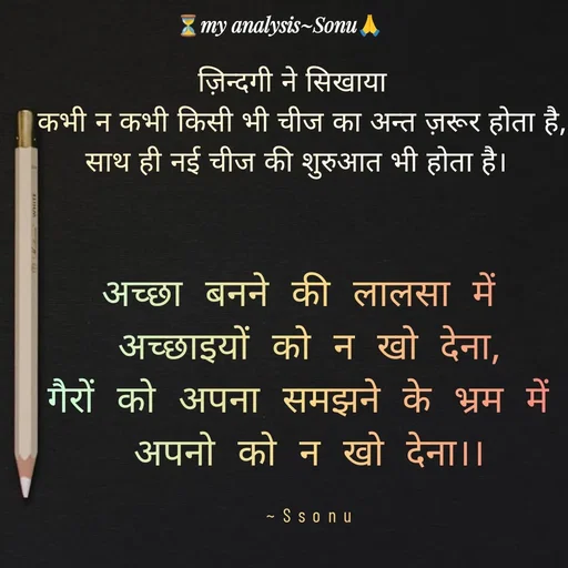 Quote by SK Mahto - ज़िन्दगी ने सिखाया 
 कभी न कभी किसी भी चीज का अन्त ज़रूर होता है,
साथ ही नई चीज की शुरुआत भी होता है।
अच्छा बनने की लालसा में 
अच्छाइयों को न खो देना,
गैरों को अपना समझने के भ्रम में 
अपनो को न खो देना।।

~Ssonu - Made using Quotes Creator App, Post Maker App