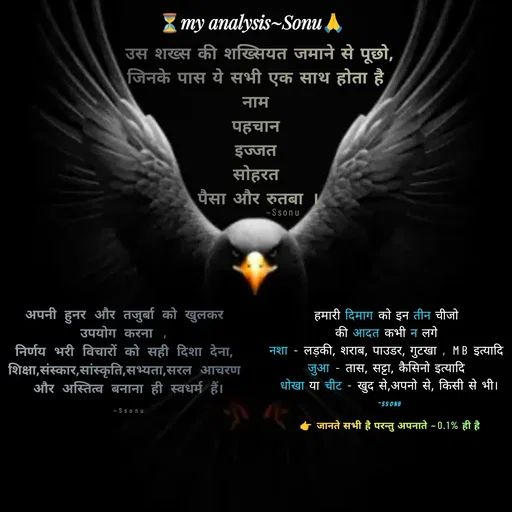 Quote by SK Mahto - उस शख्स की शख्सियत जमाने से पूछो,
जिनके पास ये सभी एक साथ होता है 
नाम 
पहचान 
इज्जत 
सोहरत 
पैसा और रुतबा ।हमारी दिमाग को इन तीन चीजो 
की आदत कभी न लगे 
नशा - लड़की, शराब, पाउडर, गुटखा , MB इत्यादि 
जुआ - तास, सट्टा, कैसिनो इत्यादि 
धोखा या चीट - खुद से,अपनो से, किसी से भी।

~Ssonu👉 जानते सभी है परन्तु अपनाते ~0.1% ही है ~Ssonuअपनी हुनर और तजुर्बा को खुलकर 
उपयोग करना , 
निर्णय भरी विचारों को सही दिशा देना, 
शिक्षा,संस्कार,सांस्कृति,सभ्यता,सरल आचरण 
और अस्तित्व बनाना ही स्वधर्म हैं।

~Ssonu - Made using Quotes Creator App, Post Maker App