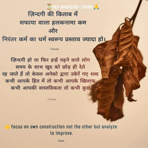 Quote by SK Mahto - ज़िन्दगी की किताब में 
सफाया वाला हलकनामा कम 
और 
निरंतर कर्म का धर्म स्वरूप प्रस्ताव ज्यादा हो।

~Ssonuज़िन्दगी हो या फिर इन्हें पढ़ने वाले लोग 
समय के साथ खुद को छोड़ ही देते 
रह जाते हैं तो केवल अनेको द्वारा उकेरें गए शब्द 
कभी आपके हित में तो कभी आपके खिलाफ 
कभी आपकी वास्तविकता तो कभी कुछ।


~Ssonu👉focus on own construction not the other but analyze
 to improve.

~Ssonu - Made using Quotes Creator App, Post Maker App