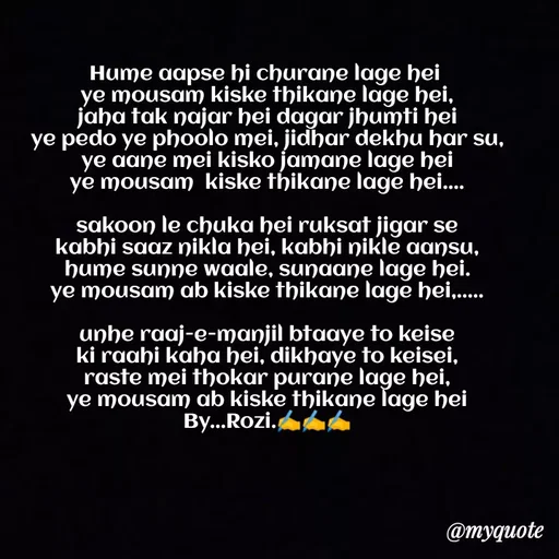 Quote by rozi khan - Hume aapse hi churane lage hei 
ye mousam kiske thikane lage hei,
jaha tak najar hei dagar jhumti hei
ye pedo ye phoolo mei, jidhar dekhu har su,
ye aane mei kisko jamane lage hei
ye mousam  kiske thikane lage hei....

sakoon le chuka hei ruksat jigar se
kabhi saaz nikla hei, kabhi nikle aansu,
hume sunne waale, sunaane lage hei.
ye mousam ab kiske thikane lage hei,.....

unhe raaj-e-manjil btaaye to keise
ki raahi kaha hei, dikhaye to keisei,
raste mei thokar purane lage hei,
ye mousam ab kiske thikane lage hei
By...Rozi.✍️✍️✍️
 - Made using Quotes Creator App, Post Maker App