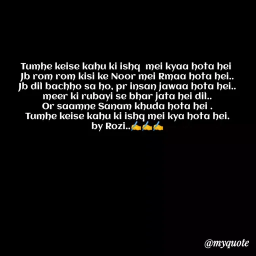 Quote by rozi khan - Tumhe keise kahu ki ishq  mei kyaa hota hei 
Jb rom rom kisi ke Noor mei Rmaa hota hei..
Jb dil bachho sa ho, pr insan jawaa hota hei..
meer ki rubayi se bhar jata hei dil..
Or saamne Sanam khuda hota hei .
Tumhe keise kahu ki ishq mei kya hota hei.
by Rozi..✍️✍️✍️ - Made using Quotes Creator App, Post Maker App