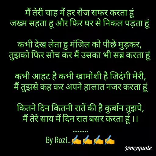 Quote by rozi khan - मैं तेरी चाह में हर रोज सफर करता हूं 
जख्म सहता हू और फिर घर से निकल पड़ता हूं 

कभी देख लेता हु मंजिल को पीछे मुड़कर, 
तुझको फिर सोच कर मैं उसका भी सब्र करता हूं 

कभी आहट है कभी खामोशी है जिदंगी मेरी,
मैं तुझसे कह कर अपने हालात नजर करता हूं

कितने दिन कितनी रातें की है कुर्बान तुझपे,
मैं तेरे साय में दिन रात बसर करता हूं ।।
.........
By Rozi..✍️✍️✍️✍️

 - Made using Quotes Creator App, Post Maker App