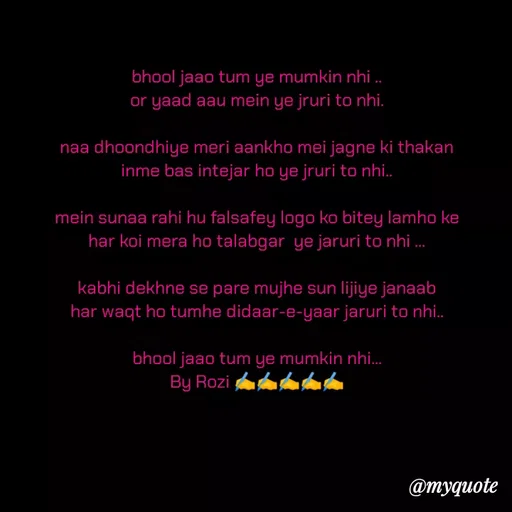 Quote by rozi khan - bhool jaao tum ye mumkin nhi ..
or yaad aau mein ye jruri to nhi.

naa dhoondhiye meri aankho mei jagne ki thakan
inme bas intejar ho ye jruri to nhi..

mein sunaa rahi hu falsafey logo ko bitey lamho ke
har koi mera ho talabgar  ye jaruri to nhi ...

kabhi dekhne se pare mujhe sun lijiye janaab
har waqt ho tumhe didaar-e-yaar jaruri to nhi..

bhool jaao tum ye mumkin nhi...
By Rozi ✍️✍️✍️✍️✍️ - Made using Quotes Creator App, Post Maker App