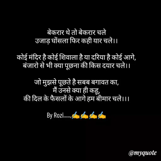 Quote by rozi khan - बेकरार थे तो बेकरार चले
उजाड़ घोंसला फिर कही यार चले।।

कोई मंदिर है कोई शिवाला है या दरिया है कोई आगे,
बंजारो से भी क्या पूछना की किस दयार चले।।

जो मुझसे पूछते है सबब बगावत का,
मैं उनसे क्या ही कहू,
की दिल के फैसलों के आगे हम बीमार चले।।।

By Rozi.....,✍️✍️✍️✍️ - Made using Quotes Creator App, Post Maker App