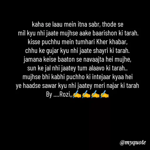 Quote by rozi khan - kaha se laau mein itna sabr, thode se
 mil kyu nhi jaate mujhse aake baarishon ki tarah.
kisse puchhu mein tumhari Kher khabar,
chhu ke gujar kyu nhi jaate shayri ki tarah.
jamana keise baaton se navaajta hei mujhe,
sun ke jal nhi jaatey tum alaavo ki tarah..
mujhse bhi kabhi puchho ki intejaar kyaa hei
ye haadse sawar kyu nhi jaatey meri najar ki tarah
By ....Rozi,,✍️✍️✍️✍️

 - Made using Quotes Creator App, Post Maker App