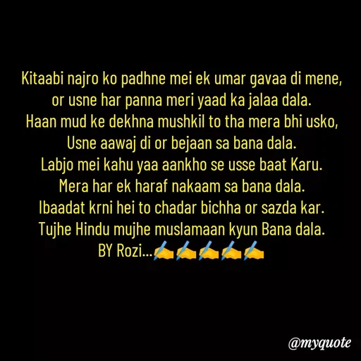 Quote by rozi khan - Kitaabi najro ko padhne mei ek umar gavaa di mene,
or usne har panna meri yaad ka jalaa dala.
Haan mud ke dekhna mushkil to tha mera bhi usko,
Usne aawaj di or bejaan sa bana dala.
Labjo mei kahu yaa aankho se usse baat Karu.
Mera har ek haraf nakaam sa bana dala.
Ibaadat krni hei to chadar bichha or sazda kar.
Tujhe Hindu mujhe muslamaan kyun Bana dala.
BY Rozi...✍️✍️✍️✍️✍️




 - Made using Quotes Creator App, Post Maker App